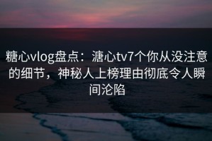 糖心vlog盘点：溏心tv7个你从没注意的细节，神秘人上榜理由彻底令人瞬间沦陷