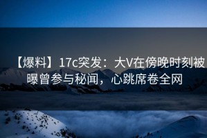 【爆料】17c突发：大V在傍晚时刻被曝曾参与秘闻，心跳席卷全网