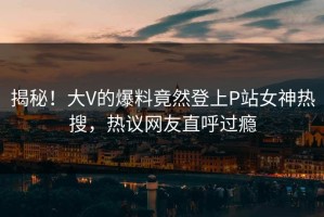 揭秘！大V的爆料竟然登上P站女神热搜，热议网友直呼过瘾