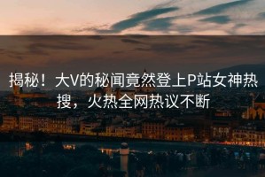 揭秘！大V的秘闻竟然登上P站女神热搜，火热全网热议不断