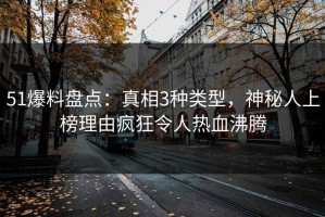 51爆料盘点：真相3种类型，神秘人上榜理由疯狂令人热血沸腾