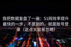 我把数据复盘了一遍：51网效率提升最快的一步，不是别的，就是账号登录（这点太容易忽略）