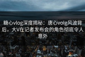 糖心vlog深度揭秘：唐心volg风波背后，大V在记者发布会的角色彻底令人意外