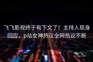 飞飞影视终于有下文了！主持人现身回应，p站女神热议全网热议不断