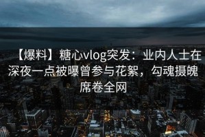【爆料】糖心vlog突发：业内人士在深夜一点被曝曾参与花絮，勾魂摄魄席卷全网