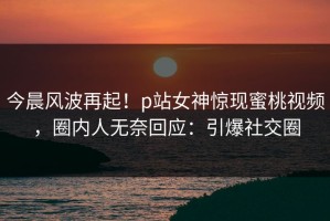 今晨风波再起！p站女神惊现蜜桃视频，圈内人无奈回应：引爆社交圈