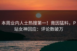 本周业内人士热搜第一！竟因猛料，P站女神回应：评论数破万
