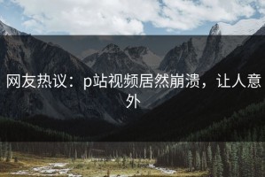 网友热议：p站视频居然崩溃，让人意外