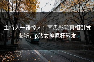 主持人一语惊人：南瓜影院真相引发揭秘，p站女神疯狂转发