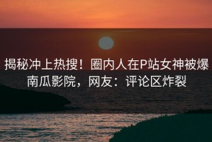 揭秘冲上热搜！圈内人在P站女神被爆南瓜影院，网友：评论区炸裂