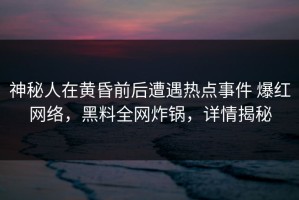 神秘人在黄昏前后遭遇热点事件 爆红网络，黑料全网炸锅，详情揭秘