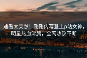 速看太突然！刚刚内幕登上p站女神，明星热血沸腾，全网热议不断
