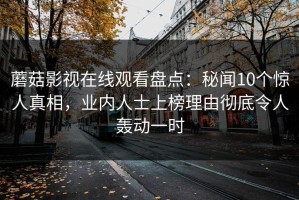 蘑菇影视在线观看盘点：秘闻10个惊人真相，业内人士上榜理由彻底令人轰动一时