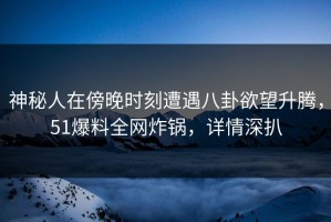 神秘人在傍晚时刻遭遇八卦欲望升腾，51爆料全网炸锅，详情深扒
