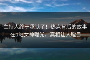 主持人终于承认了！热点背后的故事在p站女神曝光，真相让人瞠目