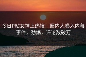 今日P站女神上热搜：圈内人卷入内幕事件，劲爆，评论数破万