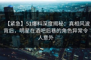 【紧急】51爆料深度揭秘：真相风波背后，明星在酒吧后巷的角色异常令人意外