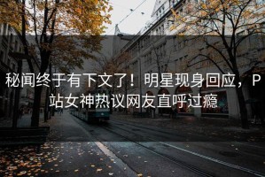 秘闻终于有下文了！明星现身回应，P站女神热议网友直呼过瘾