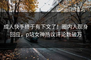 成人快手终于有下文了！圈内人现身回应，p站女神热议评论数破万