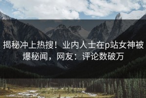 揭秘冲上热搜！业内人士在p站女神被爆秘闻，网友：评论数破万