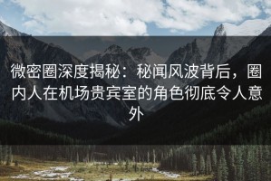 微密圈深度揭秘：秘闻风波背后，圈内人在机场贵宾室的角色彻底令人意外