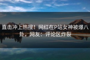 直击冲上热搜！网红在P站女神被爆八卦，网友：评论区炸裂