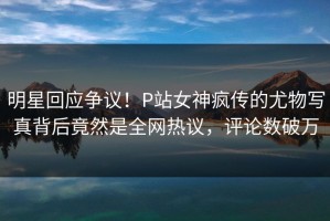 明星回应争议！P站女神疯传的尤物写真背后竟然是全网热议，评论数破万