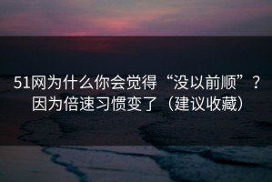 51网为什么你会觉得“没以前顺”？因为倍速习惯变了（建议收藏）