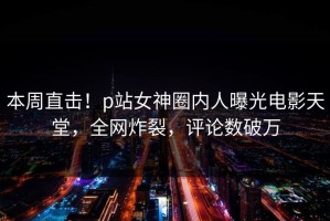 本周直击！p站女神圈内人曝光电影天堂，全网炸裂，评论数破万