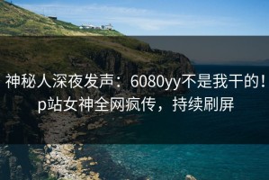 神秘人深夜发声：6080yy不是我干的！p站女神全网疯传，持续刷屏