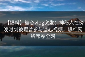 【爆料】糖心vlog突发：神秘人在傍晚时刻被曝曾参与溏心视频，爆红网络席卷全网