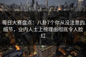每日大赛盘点：八卦7个你从没注意的细节，业内人士上榜理由彻底令人脸红