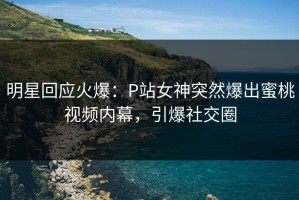 明星回应火爆：P站女神突然爆出蜜桃视频内幕，引爆社交圈