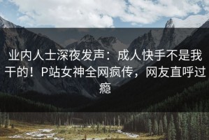 业内人士深夜发声：成人快手不是我干的！P站女神全网疯传，网友直呼过瘾