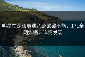 明星在深夜遭遇八卦欲罢不能，17c全网炸锅，详情发现