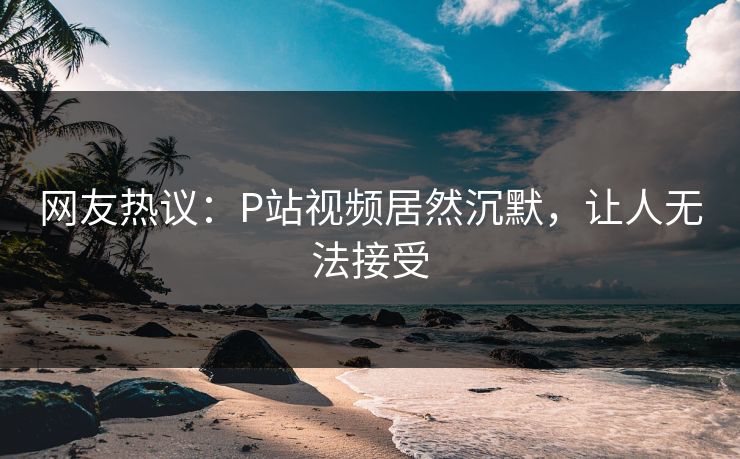 网友热议：P站视频居然沉默，让人无法接受