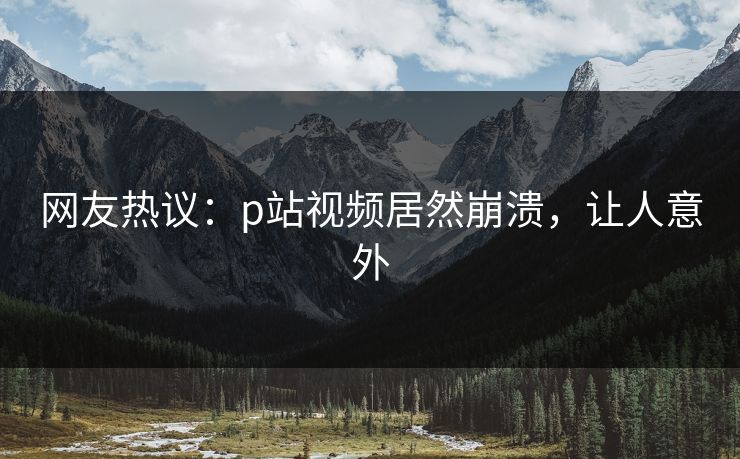 网友热议：p站视频居然崩溃，让人意外