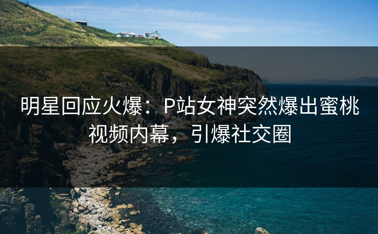 明星回应火爆：P站女神突然爆出蜜桃视频内幕，引爆社交圈