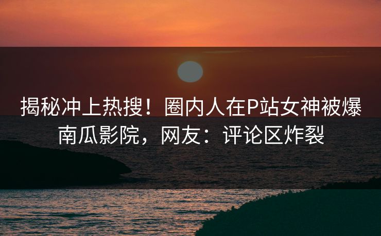 揭秘冲上热搜！圈内人在P站女神被爆南瓜影院，网友：评论区炸裂