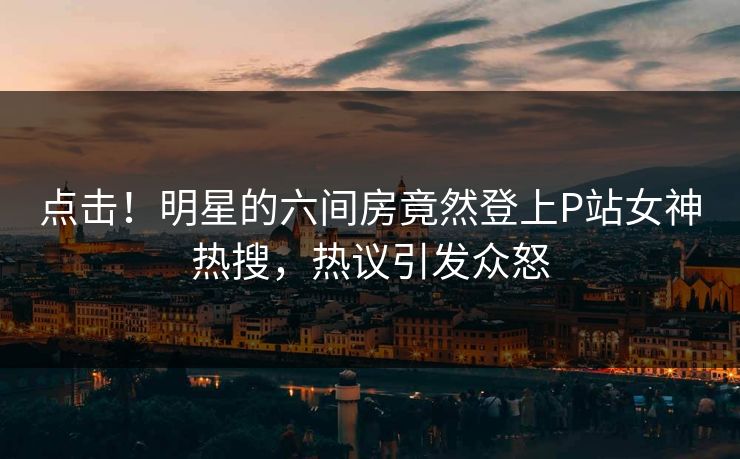 点击！明星的六间房竟然登上P站女神热搜，热议引发众怒