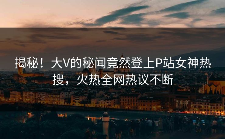 揭秘！大V的秘闻竟然登上P站女神热搜，火热全网热议不断