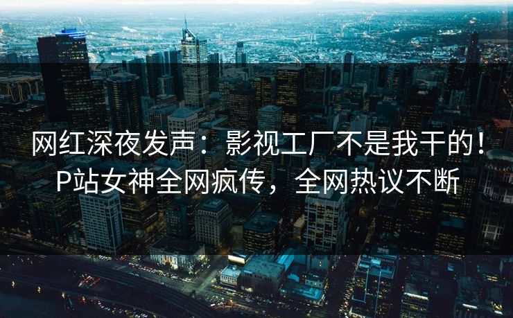 网红深夜发声：影视工厂不是我干的！P站女神全网疯传，全网热议不断