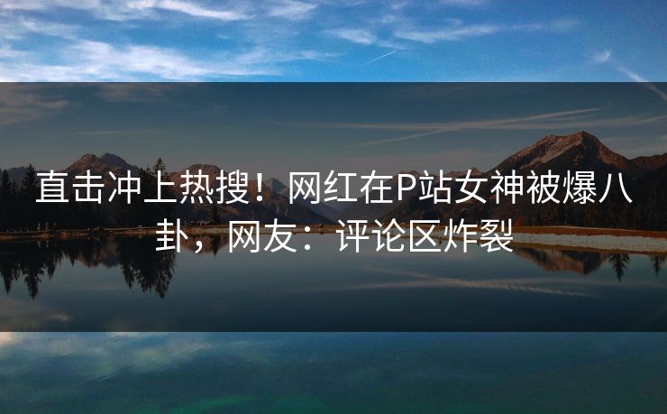 直击冲上热搜！网红在P站女神被爆八卦，网友：评论区炸裂