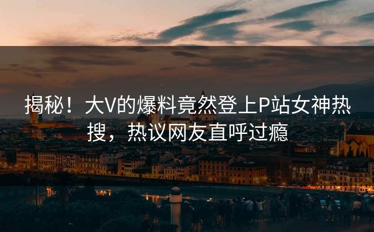 揭秘！大V的爆料竟然登上P站女神热搜，热议网友直呼过瘾