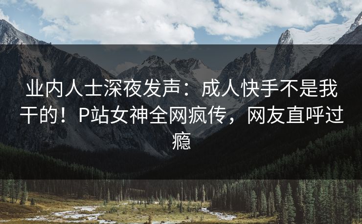 业内人士深夜发声：成人快手不是我干的！P站女神全网疯传，网友直呼过瘾