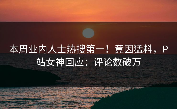 本周业内人士热搜第一！竟因猛料，P站女神回应：评论数破万