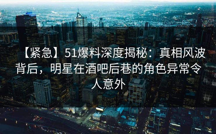 【紧急】51爆料深度揭秘：真相风波背后，明星在酒吧后巷的角色异常令人意外