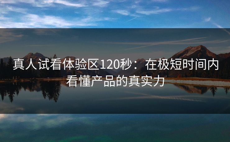 真人试看体验区120秒：在极短时间内看懂产品的真实力