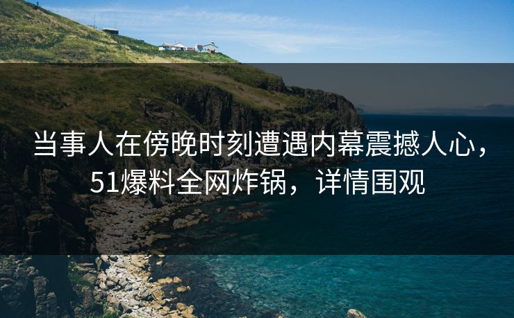 当事人在傍晚时刻遭遇内幕震撼人心，51爆料全网炸锅，详情围观