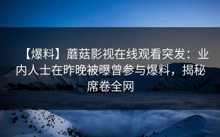 【爆料】蘑菇影视在线观看突发：业内人士在昨晚被曝曾参与爆料，揭秘席卷全网